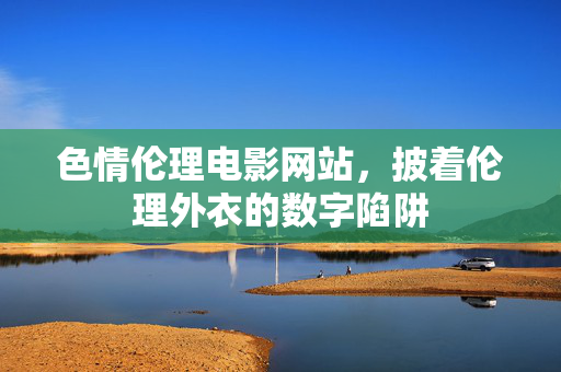 色情伦理电影网站,披着伦理外衣的数字陷阱