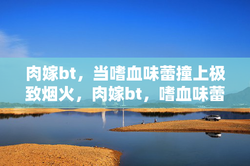 肉嫁bt,当嗜血味蕾撞上极致烟火,肉嫁bt,嗜血味蕾撞极致烟火