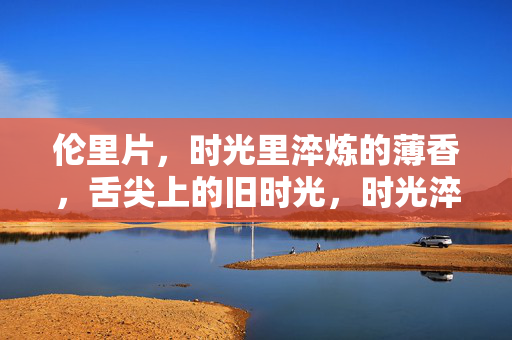 伦里片,时光里淬炼的薄香,舌尖上的旧时光,时光淬炼的薄香,伦里片的旧时光