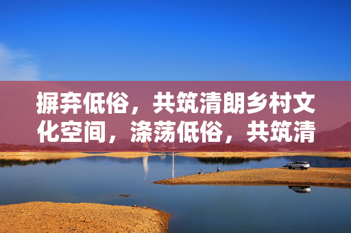 摒弃低俗,共筑清朗乡村文化空间,涤荡低俗,共筑清朗乡村文化