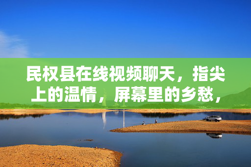 民权县在线视频聊天,指尖上的温情,屏幕里的乡愁,民权县,指尖温情,屏幕乡愁