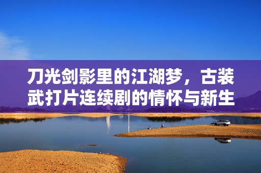 刀光剑影里的江湖梦,古装武打片连续剧的情怀与新生,刀光剑影续江湖梦,古装武打剧的情怀新生