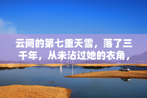 云阙的第七重天雪,落了三千年,从未沾过她的衣角,云阙三千年雪,未沾衣角
