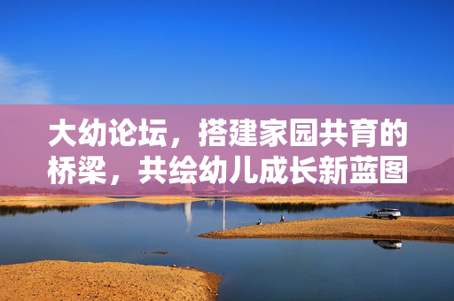 大幼论坛,搭建家园共育的桥梁,共绘幼儿成长新蓝图,家园共育筑桥,论坛绘成长蓝图
