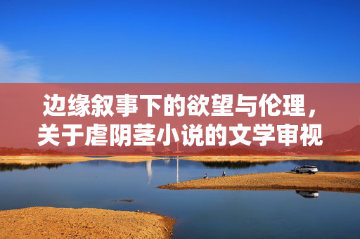 边缘叙事下的欲望与伦理,关于虐阴茎小说的文学审视与反思,边缘叙事、欲望与伦理,虐阴茎小说的文学审视与反思
