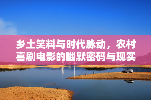 乡土笑料与时代脉动,农村喜剧电影的幽默密码与现实关怀,乡土幽默的时代密码,农村喜剧的笑料与现实关怀