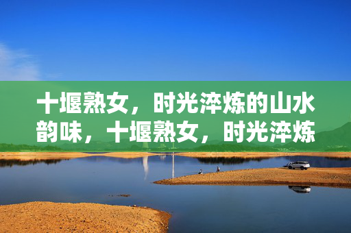 十堰熟女,时光淬炼的山水韵味,十堰熟女,时光淬炼的山水韵味