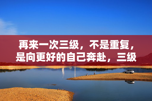 再来一次三级,不是重复,是向更好的自己奔赴,三级进阶,奔赴更好的自己