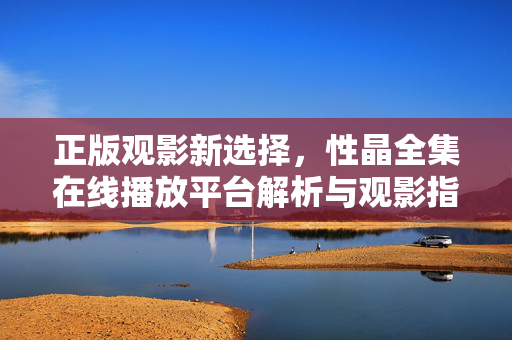 正版观影新选择,性晶全集在线播放平台解析与观影指南,正版观影新选择,性晶全集在线播放平台解析与指南