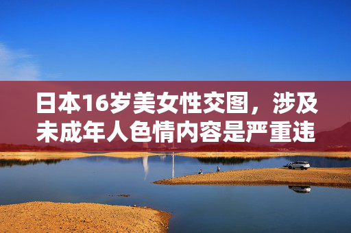 日本16岁美女性交图,涉及未成年人色情内容是严重违法行为,违反中国法律法规和社会道德,坚决抵制此类信息。请遵守法律,保护未成年人权益,不要传播或关注此类不良内容。