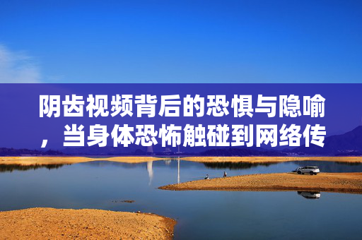 阴齿视频背后的恐惧与隐喻,当身体恐怖触碰到网络传播,阴齿视频,身体恐怖触网时的恐惧与隐喻