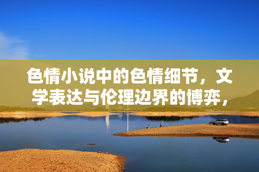 色情小说中的色情细节,文学表达与伦理边界的博弈,色情小说,文学表达与伦理边界的博弈