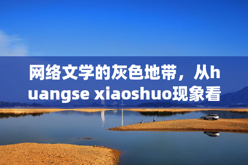 网络文学的灰色地带,从huangse xiaoshuo现象看内容监管与创作边界,网络文学灰色地带,huangse xiaoshuo现象下的内容监管与创作边界