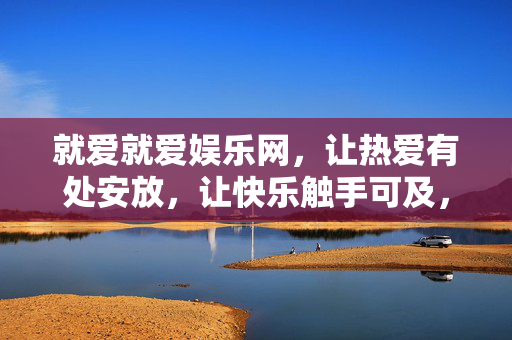 就爱就爱娱乐网,让热爱有处安放,让快乐触手可及,就爱就爱娱乐网,热爱有处,快乐触手