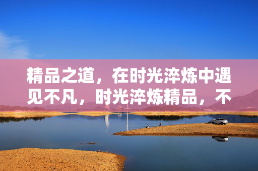 精品之道,在时光淬炼中遇见不凡,时光淬炼精品,不凡之道