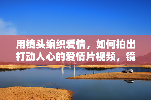 用镜头编织爱情,如何拍出打动人心的爱情片视频,镜头编织爱情,打动人心的爱情片视频
