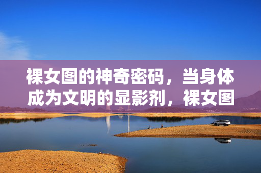 裸女图的神奇密码,当身体成为文明的显影剂,裸女图,身体作为文明的显影剂