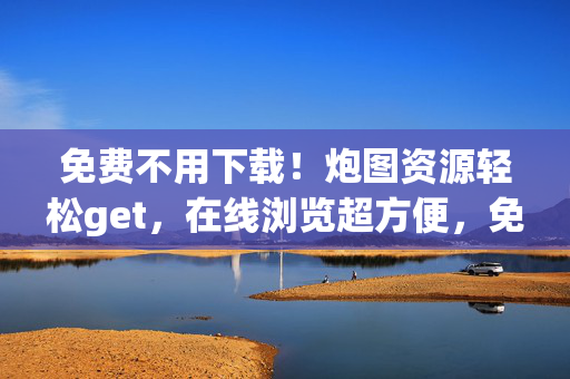 免费不用下载!炮图资源轻松get,在线浏览超方便,免费在线炮图资源,不用下载轻松get