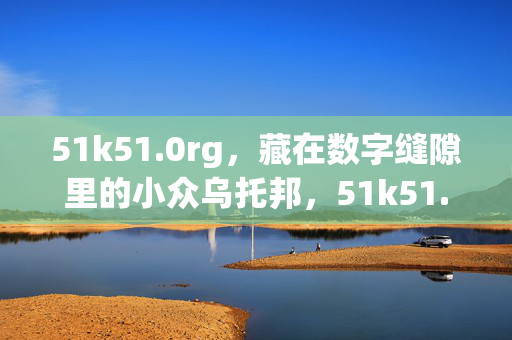 51k51.0rg,藏在数字缝隙里的小众乌托邦,51k51.0rg,藏在数字缝隙里的小众乌托邦