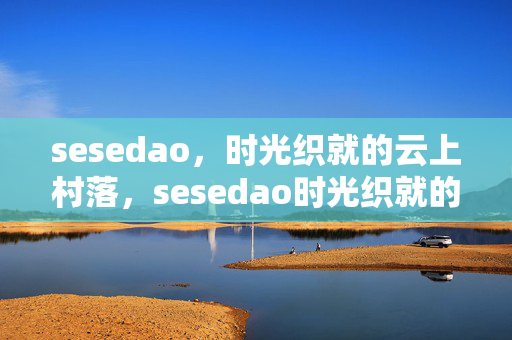 sesedao,时光织就的云上村落,sesedao时光织就的云上村落