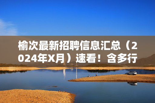 榆次最新招聘信息汇总(2024年X月)速看!含多行业岗位,薪资福利优,榆次2024年X月最新招聘信息汇总,多行业岗位,薪资福利优速看!