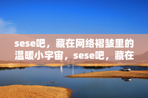 sese吧,藏在网络褶皱里的温暖小宇宙,sese吧,藏在网络褶皱的温暖小宇宙