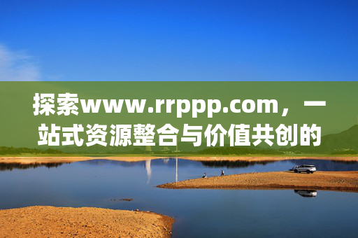 探索www.rrppp.com,一站式资源整合与价值共创的数字生态平台,www.rrppp.com,一站式资源整合与价值共创的数字生态平台