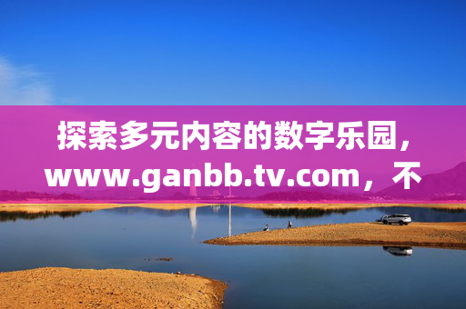 探索多元内容的数字乐园,www.ganbb.tv.com,不止于看的体验升级,的数字乐园,体验升级不止于看
