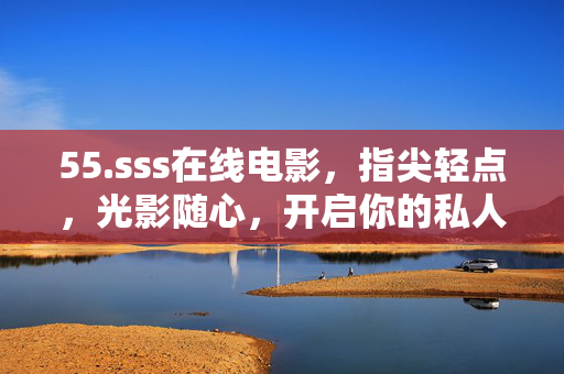 55.sss在线电影,指尖轻点,光影随心,开启你的私人影院时光,光影随心,私人影院时光