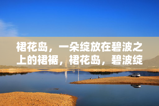 裙花岛,一朵绽放在碧波之上的裙裾,裙花岛,碧波绽裾