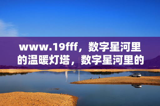 www.19fff,数字星河里的温暖灯塔,数字星河里的温暖灯塔