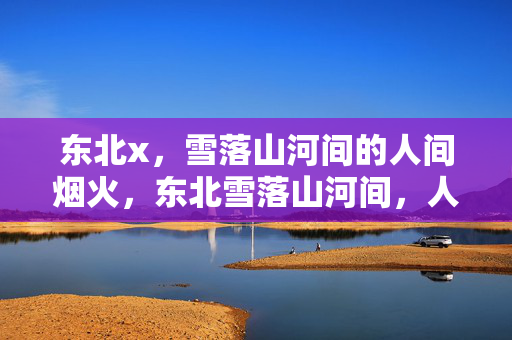 东北x,雪落山河间的人间烟火,东北雪落山河间,人间烟火暖