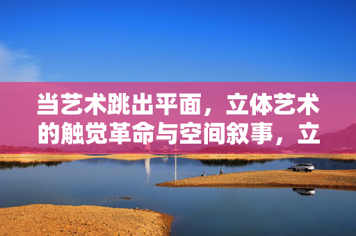 当艺术跳出平面,立体艺术的触觉革命与空间叙事,立体艺术的触觉革命与空间叙事