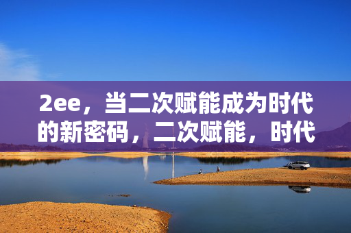 2ee,当二次赋能成为时代的新密码,二次赋能,时代新密码