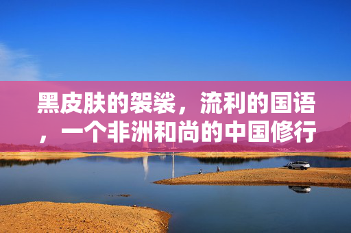 黑皮肤的袈裟,流利的国语,一个非洲和尚的中国修行记,黑肤袈裟,非洲和尚的中国修行