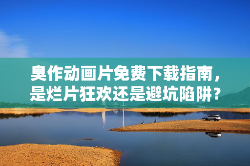 臭作动画片免费下载指南,是烂片狂欢还是避坑陷阱?臭作动画片免费下载,烂片狂欢还是避坑陷阱?