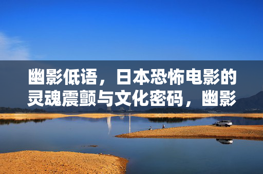 幽影低语,日本恐怖电影的灵魂震颤与文化密码,幽影低语,日本恐怖电影的灵魂震颤与文化密码