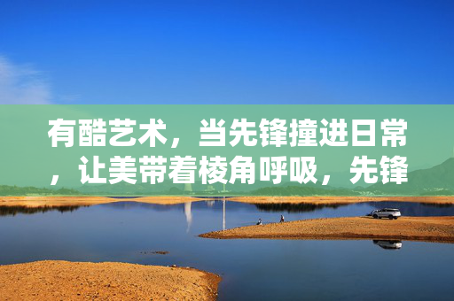 有酷艺术,当先锋撞进日常,让美带着棱角呼吸,先锋撞进日常,美棱角呼吸