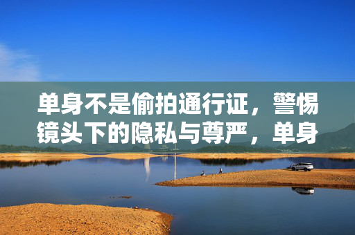 单身不是偷拍通行证,警惕镜头下的隐私与尊严,单身不是偷拍通行证,警惕镜头下的隐私与尊严