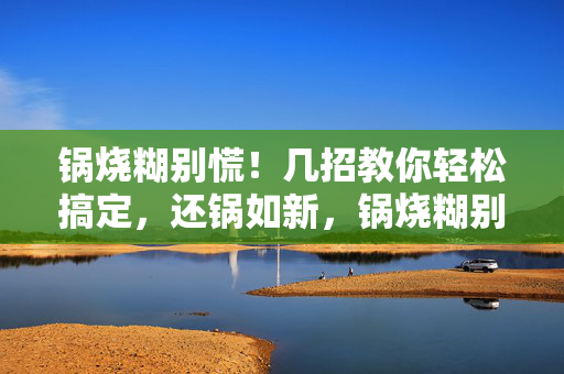 锅烧糊别慌!几招教你轻松搞定,还锅如新,锅烧糊别慌!几招轻松复原,还锅如新