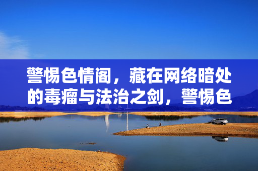 警惕色情阁,藏在网络暗处的毒瘤与法治之剑,警惕色情阁,网络暗处的毒瘤与法治之剑