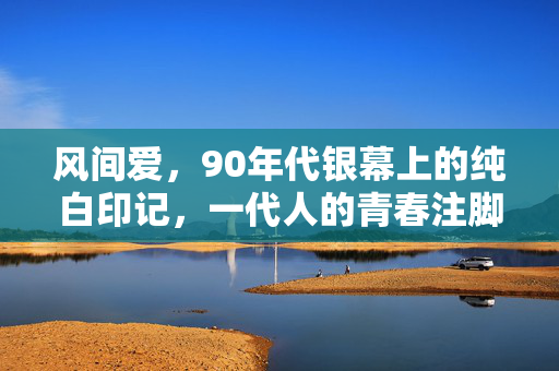风间爱,90年代银幕上的纯白印记,一代人的青春注脚,风间爱,90年代银幕的纯白青春注脚