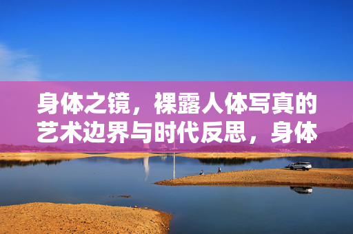 身体之镜,裸露人体写真的艺术边界与时代反思,身体之镜,裸露人体写真的艺术边界与时代反思
