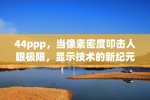 44ppp,当像素密度叩击人眼极限,显示技术的新纪元