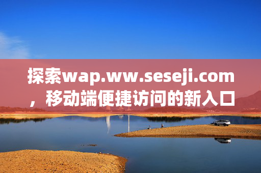 探索wap.ww.seseji.com,移动端便捷访问的新入口,wap.ww.seseji.com,移动端便捷访问新入口