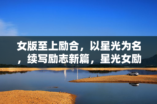 女版至上励合,以星光为名,续写励志新篇,星光女励合,励志新篇闪耀启程