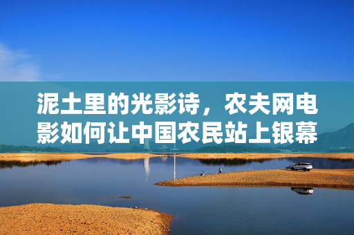 泥土里的光影诗,农夫网电影如何让中国农民站上银幕,泥土光影诗,农夫网电影让中国农民登银幕