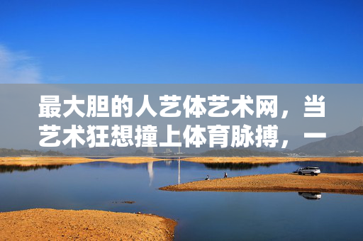 最大胆的人艺体艺术网,当艺术狂想撞上体育脉搏,一场破界实验正在上演,人艺体破界实验,艺术狂想撞体育脉搏