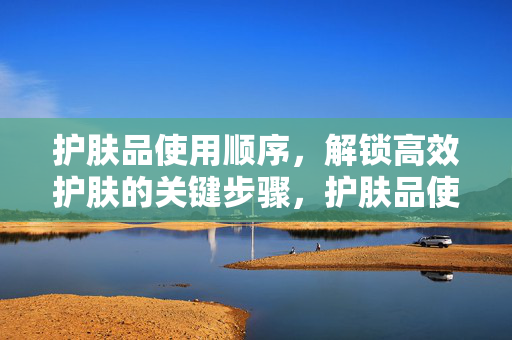护肤品使用顺序,解锁高效护肤的关键步骤,护肤品使用顺序,高效护肤的关键步骤