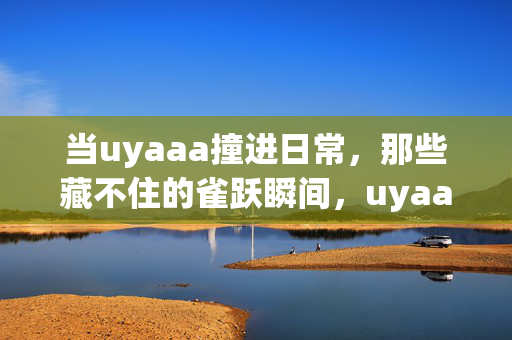 当uyaaa撞进日常,那些藏不住的雀跃瞬间,uyaaa撞进日常,雀跃藏不住